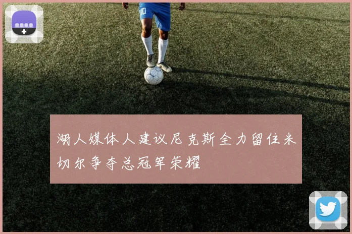 湖人媒体人建议尼克斯全力留住米切尔争夺总冠军荣耀