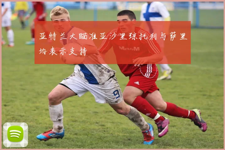 亚特兰大瞄准亚沙里琼托利与萨里均表示支持