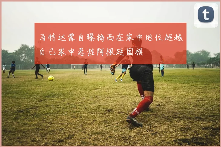 马特达蒙自曝梅西在家中地位超越自己家中悬挂阿根廷国旗
