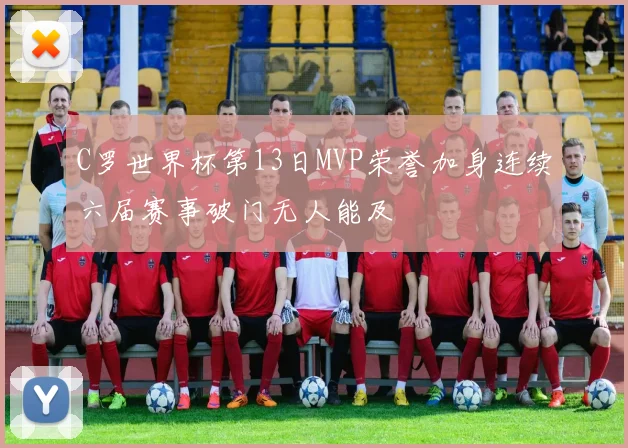 C罗世界杯第13日MVP荣誉加身连续六届赛事破门无人能及