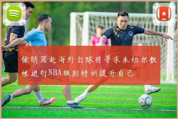 徐昕若赴海外打球将寻求米切尔教练进行NBA级别特训提升自己