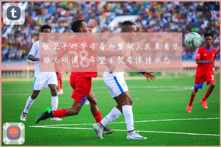 张卫平对字母哥加盟湖人发表看法称无所谓只希望东契奇保持状态