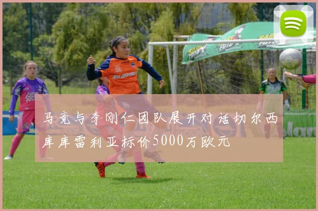 马竞与李刚仁团队展开对话切尔西库库雷利亚标价5000万欧元