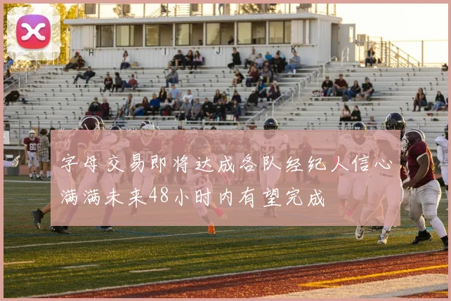 字母交易即将达成各队经纪人信心满满未来48小时内有望完成