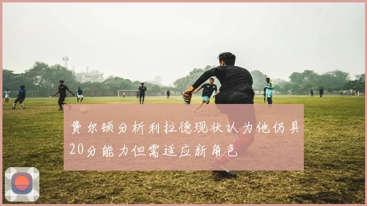 费尔顿分析利拉德现状认为他仍具20分能力但需适应新角色