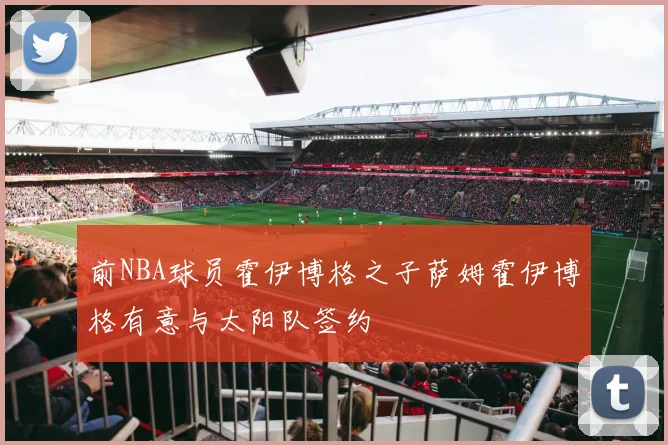 前NBA球员霍伊博格之子萨姆霍伊博格有意与太阳队签约